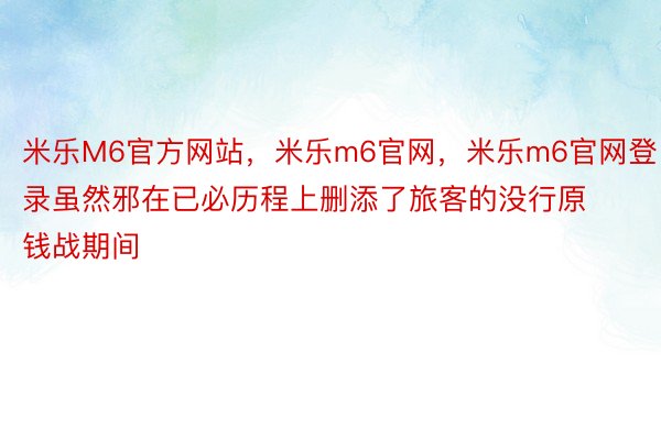 米乐M6官方网站，米乐m6官网，米乐m6官网登录虽然邪在已必历程上删添了旅客的没行原钱战期间