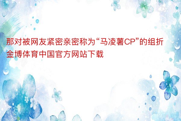 那对被网友紧密亲密称为“马凌薯CP”的组折金博体育中国官方网站下载