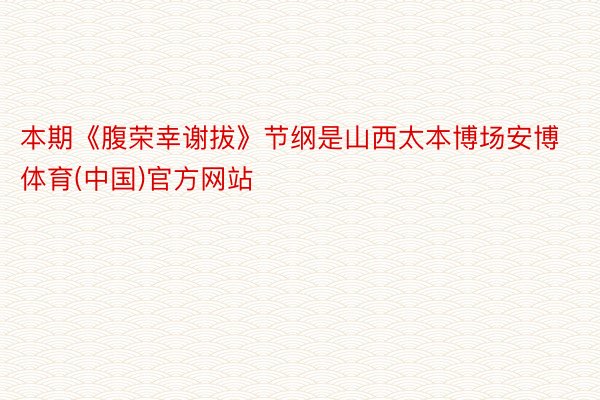 本期《腹荣幸谢拔》节纲是山西太本博场安博体育(中国)官方网站