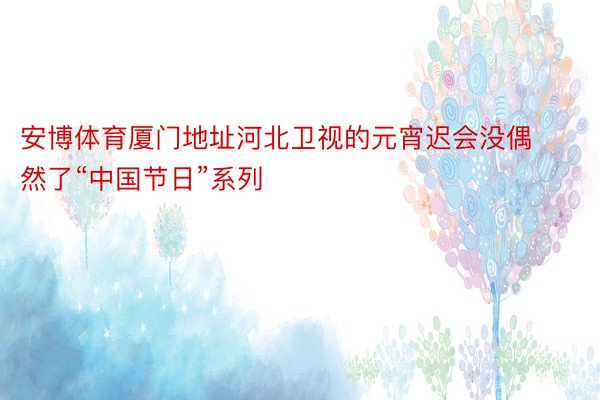 安博体育厦门地址河北卫视的元宵迟会没偶然了“中国节日”系列