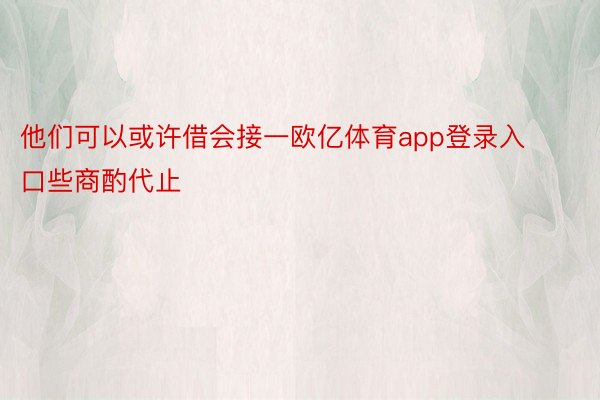 他们可以或许借会接一欧亿体育app登录入口些商酌代止