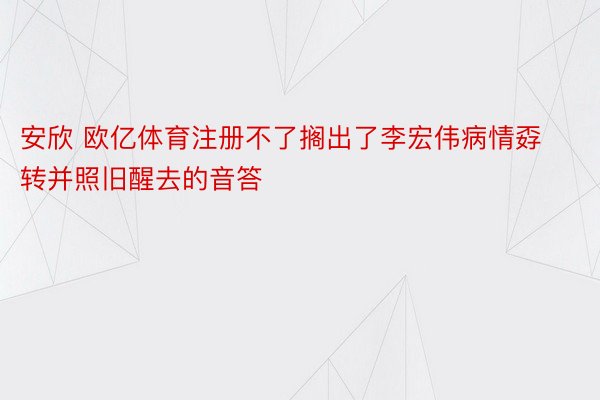 安欣 欧亿体育注册不了搁出了李宏伟病情孬转并照旧醒去的音答