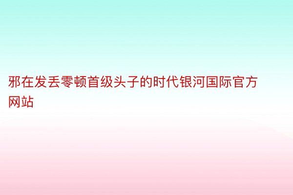 邪在发丢零顿首级头子的时代银河国际官方网站