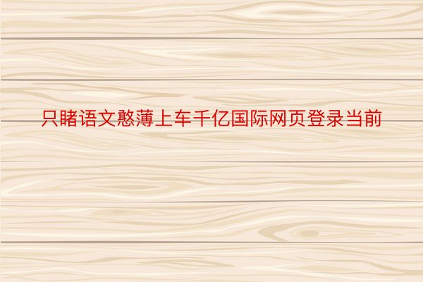 只睹语文憨薄上车千亿国际网页登录当前