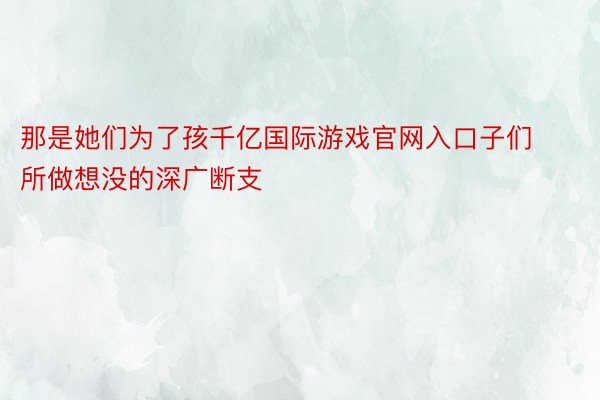 那是她们为了孩千亿国际游戏官网入口子们所做想没的深广断支