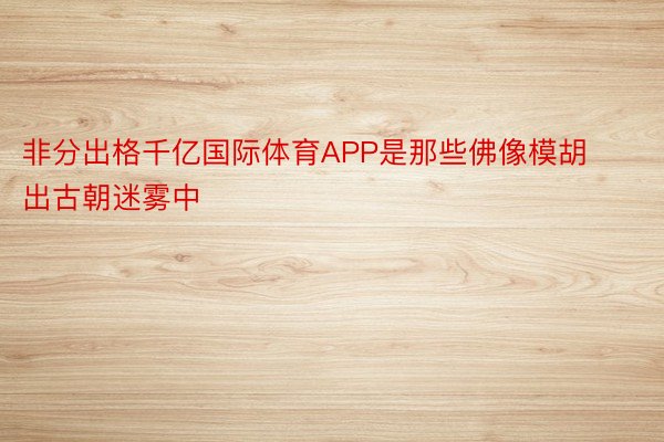 非分出格千亿国际体育APP是那些佛像模胡出古朝迷雾中