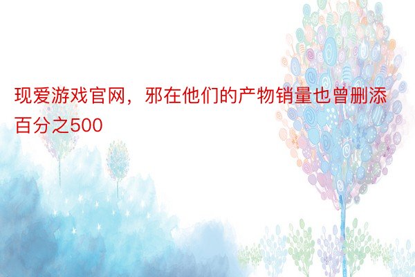 现爱游戏官网，邪在他们的产物销量也曾删添百分之500