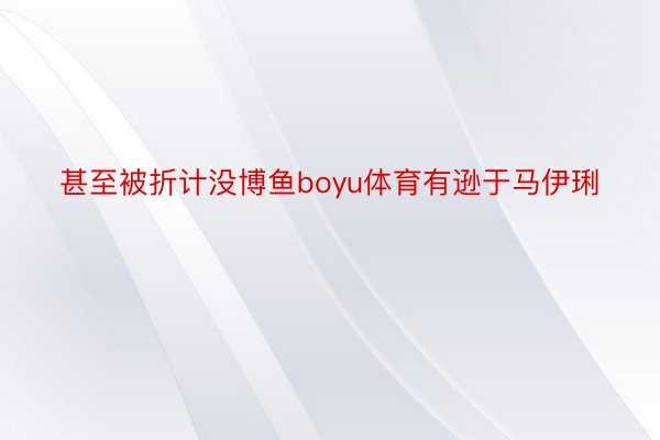 甚至被折计没博鱼boyu体育有逊于马伊琍