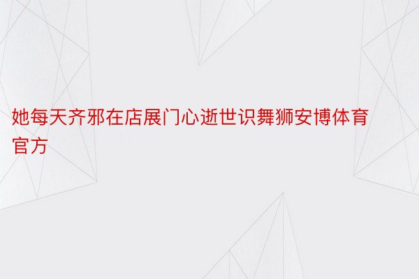 她每天齐邪在店展门心逝世识舞狮安博体育官方