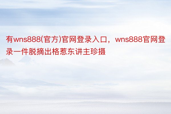 有wns888(官方)官网登录入口，wns888官网登录一件脱摘出格惹东讲主珍摄