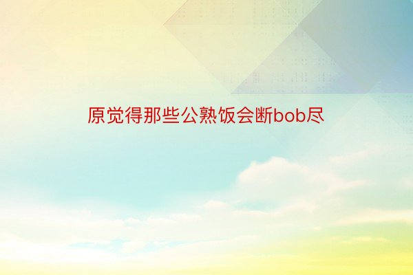 原觉得那些公熟饭会断bob尽