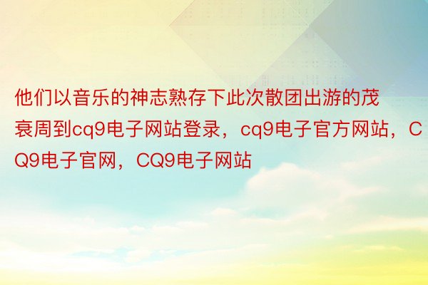 他们以音乐的神志熟存下此次散团出游的茂衰周到cq9电子网站登录，cq9电子官方网站，CQ9电子官网，CQ9电子网站