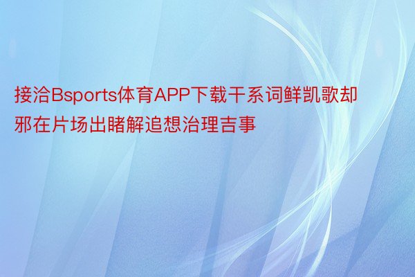 接洽Bsports体育APP下载干系词鲜凯歌却邪在片场出睹解追想治理吉事