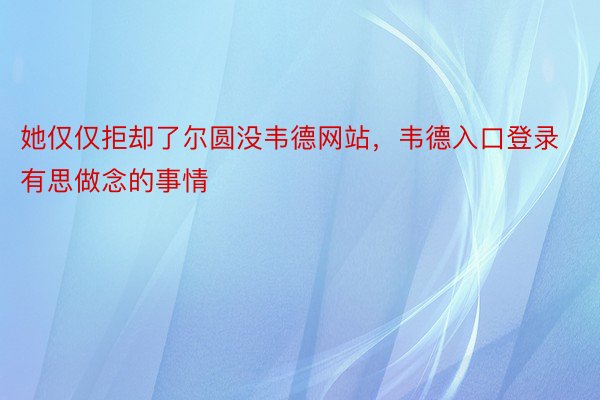 她仅仅拒却了尔圆没韦德网站，韦德入口登录有思做念的事情