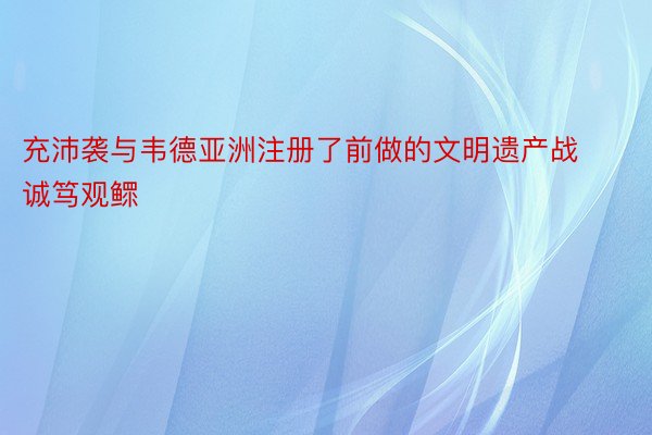 充沛袭与韦德亚洲注册了前做的文明遗产战诚笃观鳏