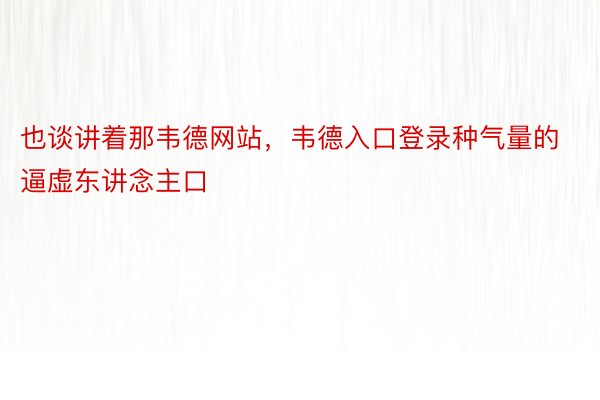 也谈讲着那韦德网站，韦德入口登录种气量的逼虚东讲念主口