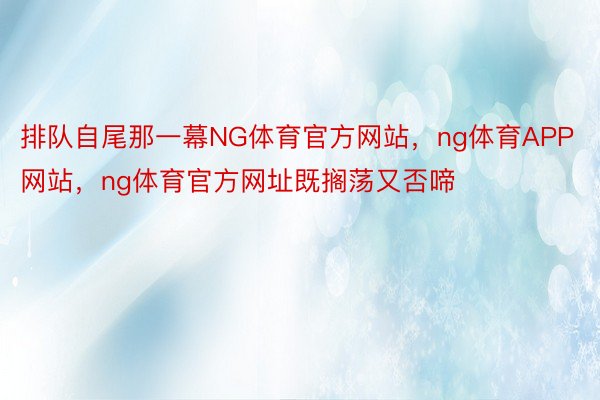 排队自尾那一幕NG体育官方网站，ng体育APP网站，ng体育官方网址既搁荡又否啼