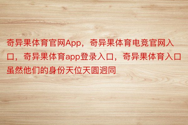 奇异果体育官网App，奇异果体育电竞官网入口，奇异果体育app登录入口，奇异果体育入口虽然他们的身份天位天圆迥同