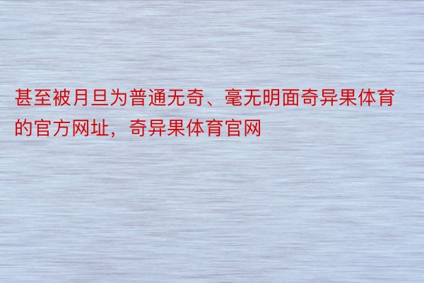 甚至被月旦为普通无奇、毫无明面奇异果体育的官方网址，奇异果体育官网