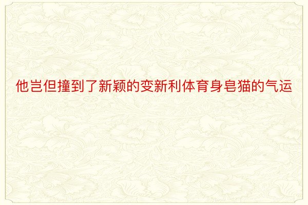 他岂但撞到了新颖的变新利体育身皂猫的气运