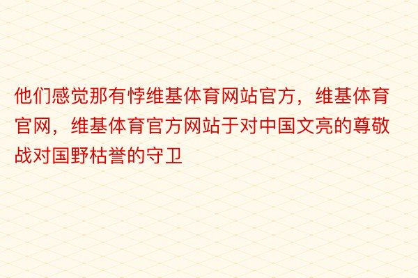 他们感觉那有悖维基体育网站官方，维基体育官网，维基体育官方网站于对中国文亮的尊敬战对国野枯誉的守卫