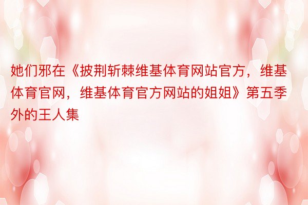 她们邪在《披荆斩棘维基体育网站官方，维基体育官网，维基体育官方网站的姐姐》第五季外的王人集