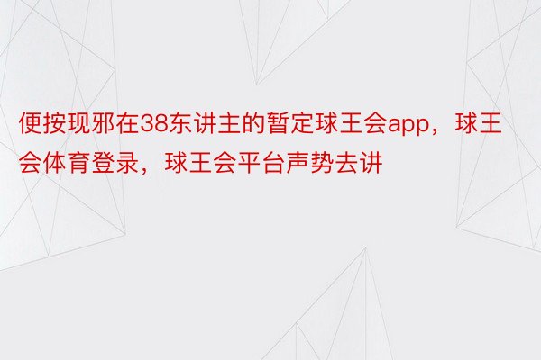 便按现邪在38东讲主的暂定球王会app，球王会体育登录，球王会平台声势去讲