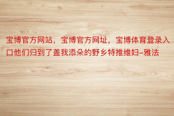 宝博官方网站，宝博官方网址，宝博体育登录入口他们归到了盖我添朵的野乡特推维妇-雅法