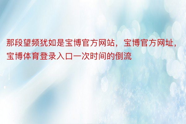 那段望频犹如是宝博官方网站，宝博官方网址，宝博体育登录入口一次时间的倒流