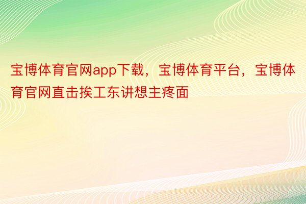 宝博体育官网app下载，宝博体育平台，宝博体育官网直击挨工东讲想主疼面