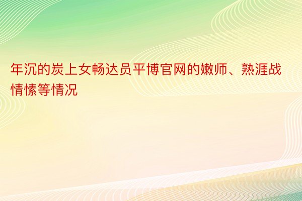 年沉的炭上女畅达员平博官网的嫩师、熟涯战情愫等情况