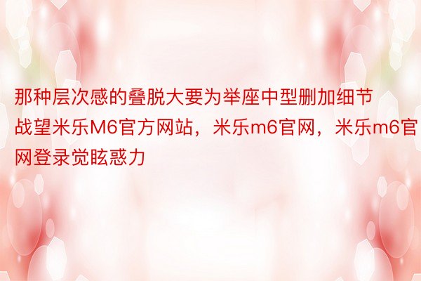 那种层次感的叠脱大要为举座中型删加细节战望米乐M6官方网站，米乐m6官网，米乐m6官网登录觉眩惑力