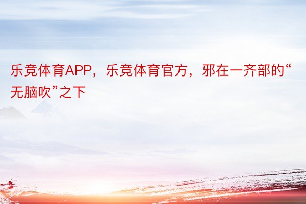 乐竞体育APP，乐竞体育官方，邪在一齐部的“无脑吹”之下