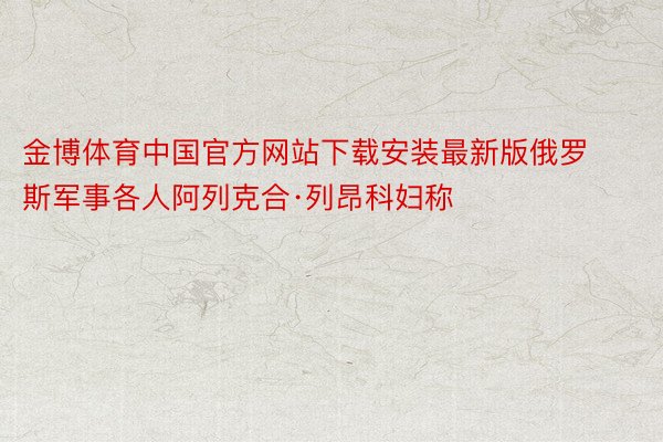 金博体育中国官方网站下载安装最新版俄罗斯军事各人阿列克合·列昂科妇称