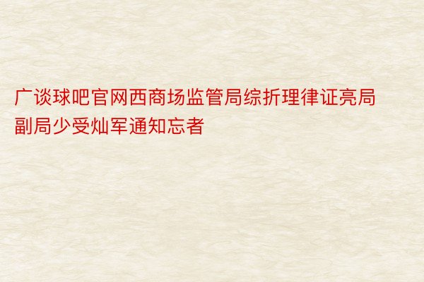 广谈球吧官网西商场监管局综折理律证亮局副局少受灿军通知忘者