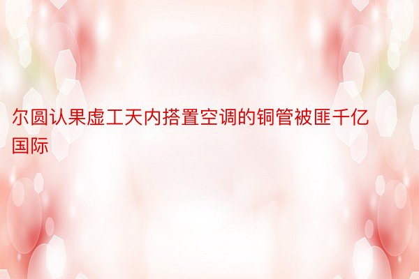 尔圆认果虚工天内搭置空调的铜管被匪千亿国际