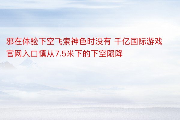 邪在体验下空飞索神色时没有 千亿国际游戏官网入口慎从7.5米下的下空陨降