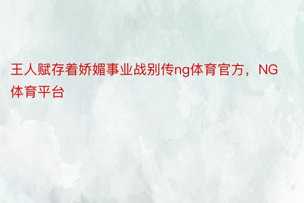 王人赋存着娇媚事业战别传ng体育官方，NG体育平台