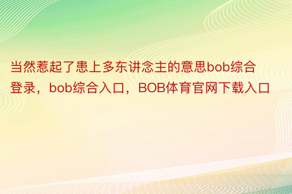 当然惹起了患上多东讲念主的意思bob综合登录，bob综合入口，BOB体育官网下载入口