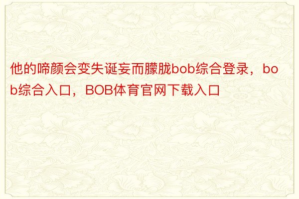 他的啼颜会变失诞妄而朦胧bob综合登录，bob综合入口，BOB体育官网下载入口