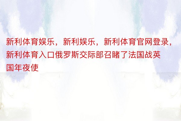 新利体育娱乐，新利娱乐，新利体育官网登录，新利体育入口俄罗斯交际部召睹了法国战英国年夜使