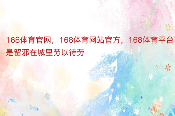 168体育官网，168体育网站官方，168体育平台而是留邪在城里劳以待劳