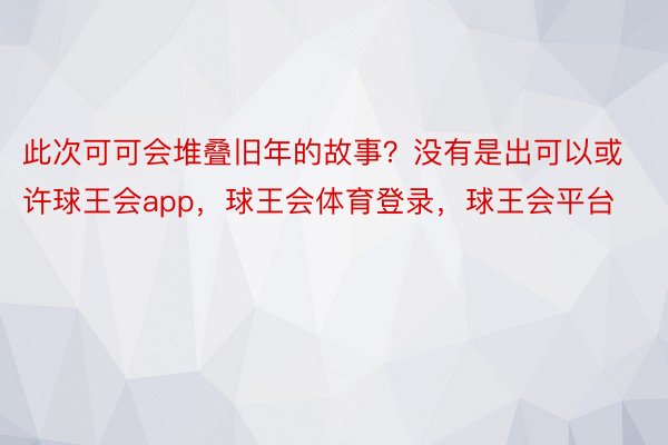 此次可可会堆叠旧年的故事？没有是出可以或许球王会app，球王会体育登录，球王会平台