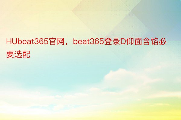 HUbeat365官网，beat365登录D仰面含馅必要选配