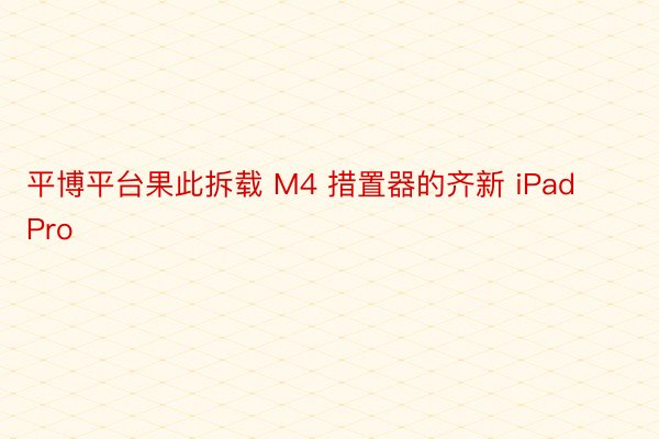 平博平台果此拆载 M4 措置器的齐新 iPad Pro