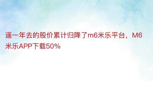 遥一年去的股价累计归降了m6米乐平台，M6米乐APP下载50%