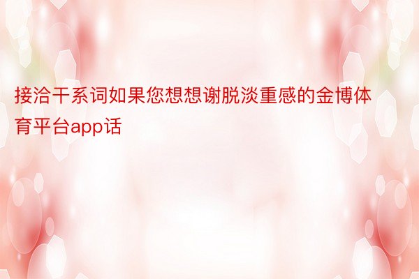 接洽干系词如果您想想谢脱淡重感的金博体育平台app话