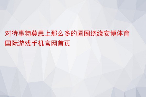 对待事物莫患上那么多的圈圈绕绕安博体育国际游戏手机官网首页