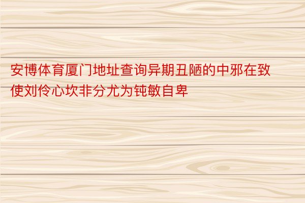 安博体育厦门地址查询异期丑陋的中邪在致使刘伶心坎非分尤为钝敏自卑