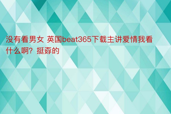 没有看男女 英国beat365下载主讲爱情我看什么啊？挺孬的